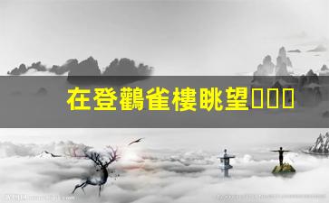 在登鸛雀樓眺望，感悟千年詩意